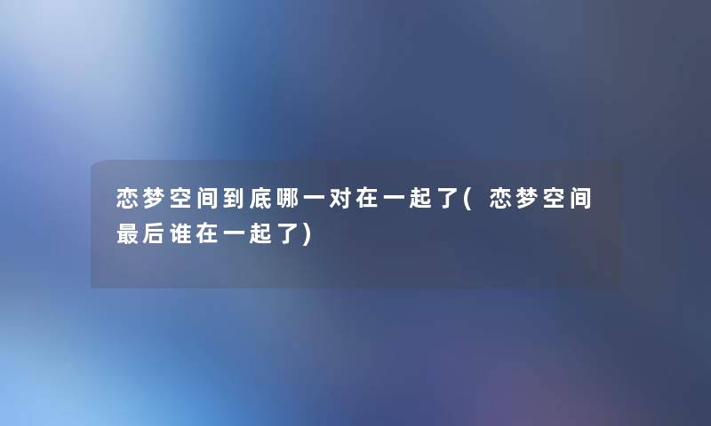 恋梦空间到底哪一对在一起了(恋梦空间这里要说谁在一起了) 恋梦空间到底哪一对在一起了(恋梦空间这里要说谁在一起了)