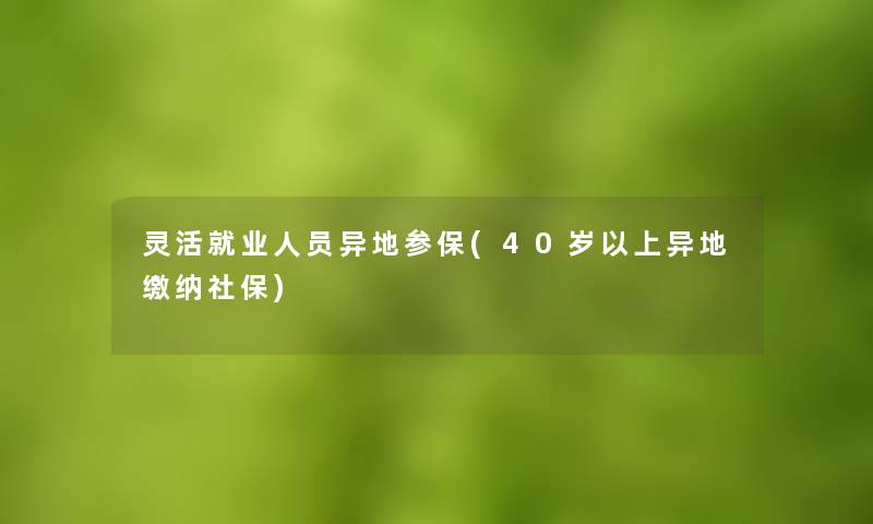 灵活就业人员异地参保(40岁以上异地缴纳社保) 灵活就业人员异地参保(40岁以上异地缴纳社保)