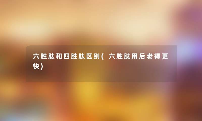 六胜肽和四胜肽区别(六胜肽用后老得更快) 六胜肽和四胜肽区别(六胜肽用后老得更快)