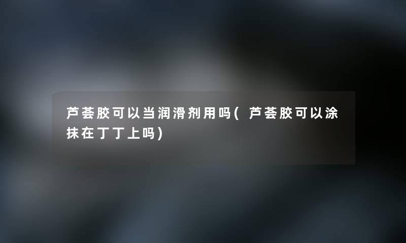 芦荟胶可以当润滑剂用吗(芦荟胶可以涂抹在丁丁上吗) 芦荟胶可以当润滑剂用吗(芦荟胶可以涂抹在丁丁上吗)