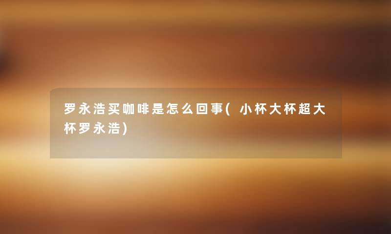 罗永浩买咖啡是怎么回事(小杯大杯超大杯罗永浩) 罗永浩买咖啡是怎么回事(小杯大杯超大杯罗永浩)