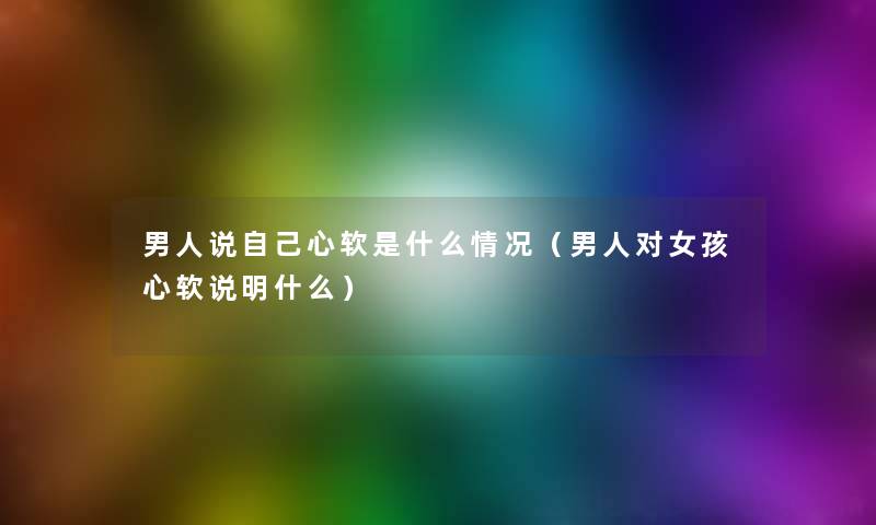男人说自己心软是什么情况(男人对女孩心软说明什么) 男人说自己心软是什么情况(男人对女孩心软说明什么)