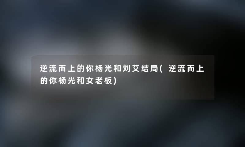 逆流而上的你杨光和刘艾结局(逆流而上的你杨光和女老板) 逆流而上的你杨光和刘艾结局(逆流而上的你杨光和女老板)