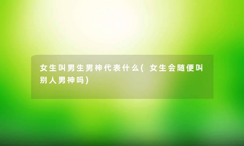 女生叫男生男神代表什么(女生会随便叫别人男神吗) 女生叫男生男神代表什么(女生会随便叫别人男神吗)
