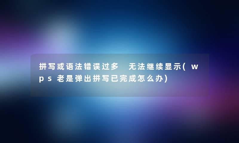 拼写或语法错误过多 无法继续显示(wps老是弹出拼写已完成怎么办) 拼写或语法错误过多 无法继续显示(wps老是弹出拼写已完成怎么办)