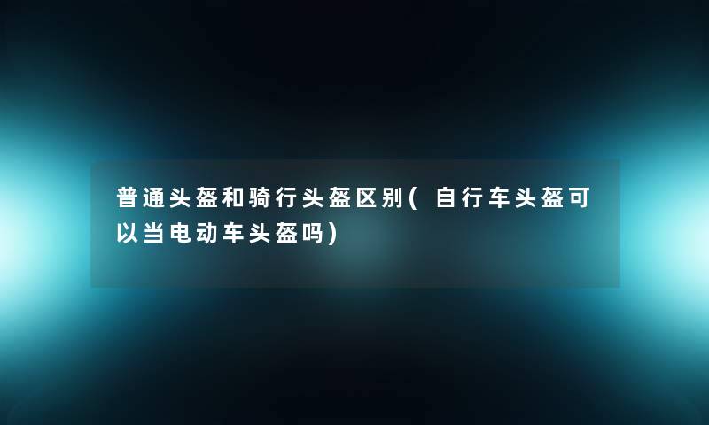 普通头盔和骑行头盔区别(自行车头盔可以当电动车头盔吗) 普通头盔和骑行头盔区别(自行车头盔可以当电动车头盔吗)