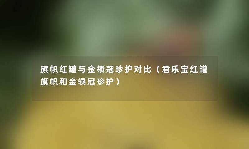 旗帜红罐与金领冠珍护对比(君乐宝红罐旗帜和金领冠珍护) 旗帜红罐与金领冠珍护对比(君乐宝红罐旗帜和金领冠珍护)
