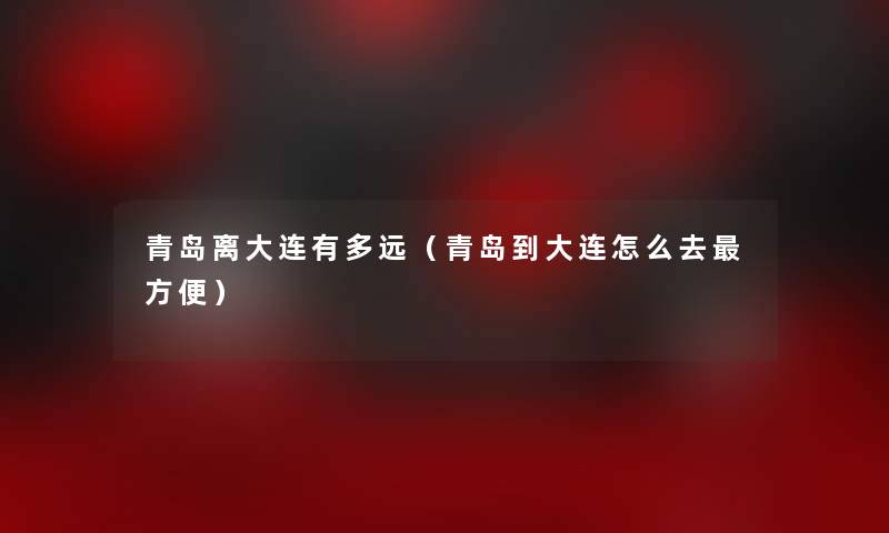 青岛离大连有多远(青岛到大连怎么去方便) 青岛离大连有多远(青岛到大连怎么去方便)