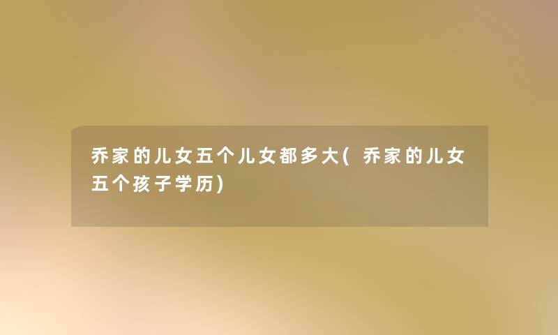 乔家的儿女五个儿女都多大(乔家的儿女五个孩子学历) 乔家的儿女五个儿女都多大(乔家的儿女五个孩子学历)