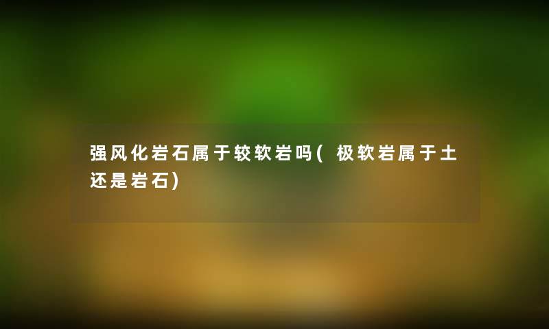 强风化岩石属于较软岩吗(极软岩属于土还是岩石) 强风化岩石属于较软岩吗(极软岩属于土还是岩石)