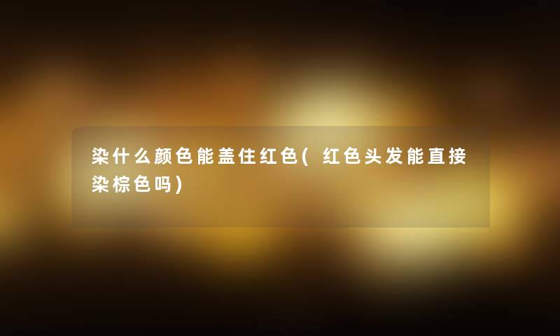 染什么颜色能盖住红色(红色头发能直接染棕色吗) 染什么颜色能盖住红色(红色头发能直接染棕色吗)