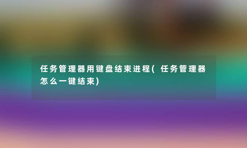 任务管理器用键盘结束进程(任务管理器怎么一键结束) 任务管理器用键盘结束进程(任务管理器怎么一键结束)
