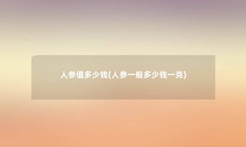 人参值多少钱(人参一般多少钱一克) 人参值多少钱(人参一般多少钱一克)