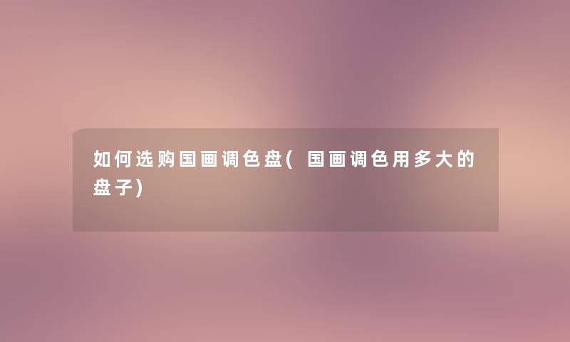 如何选购国画调色盘(国画调色用多大的盘子) 如何选购国画调色盘(国画调色用多大的盘子)