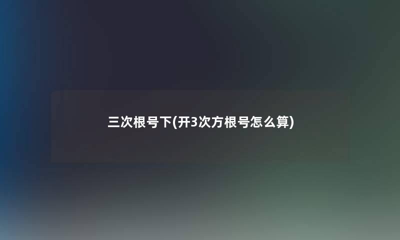 三次根号下(开3次方根号怎么算) 三次根号下(开3次方根号怎么算)