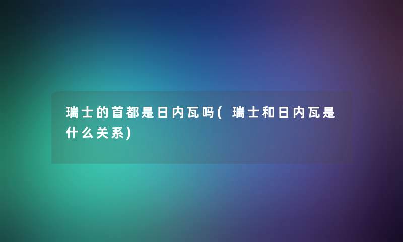 瑞士的首都是日内瓦吗(瑞士和日内瓦是什么关系) 瑞士的首都是日内瓦吗(瑞士和日内瓦是什么关系)