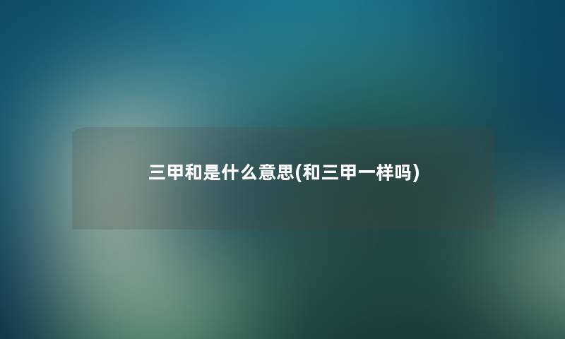 三甲和是什么意思(和三甲一样吗) 三甲和是什么意思(和三甲一样吗)
