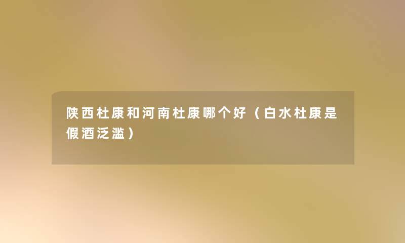 陕西杜康和河南杜康哪个好(白水杜康是假酒泛滥) 陕西杜康和河南杜康哪个好(白水杜康是假酒泛滥)