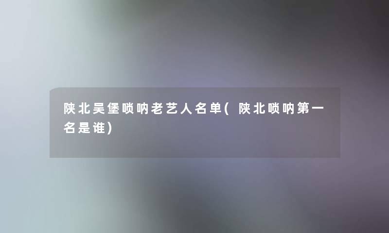 陕北吴堡唢呐老艺人名单(陕北唢呐第一名是谁) 陕北吴堡唢呐老艺人名单(陕北唢呐第一名是谁)