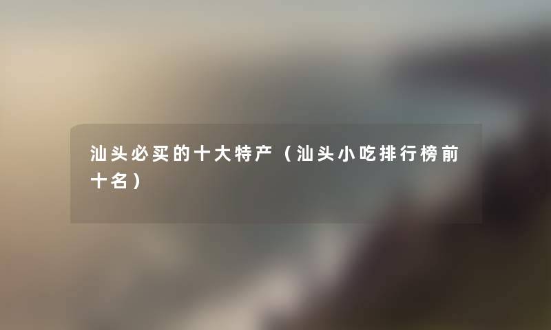 汕头必买的一些特产(汕头小吃整理榜前十名) 汕头必买的一些特产(汕头小吃整理榜前十名)