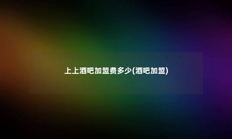 上上酒吧加盟费多少(酒吧加盟) 上上酒吧加盟费多少(酒吧加盟)