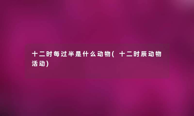 十二时每过半是什么动物(十二时辰动物活动) 十二时每过半是什么动物(十二时辰动物活动)
