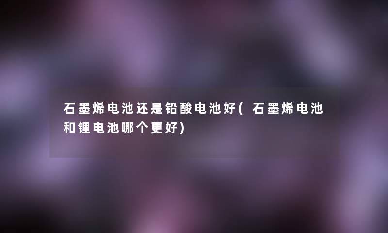 石墨烯电池还是铅酸电池好(石墨烯电池和锂电池哪个更好) 石墨烯电池还是铅酸电池好(石墨烯电池和锂电池哪个更好)