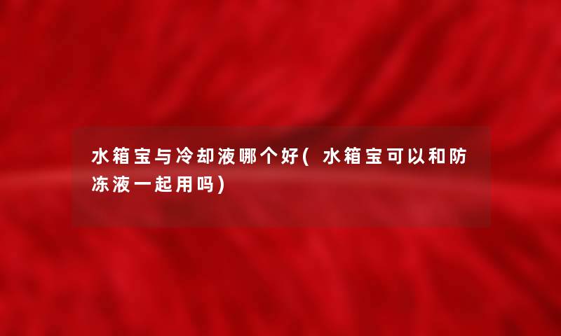 水箱宝与冷却液哪个好(水箱宝可以和防冻液一起用吗) 水箱宝与冷却液哪个好(水箱宝可以和防冻液一起用吗)