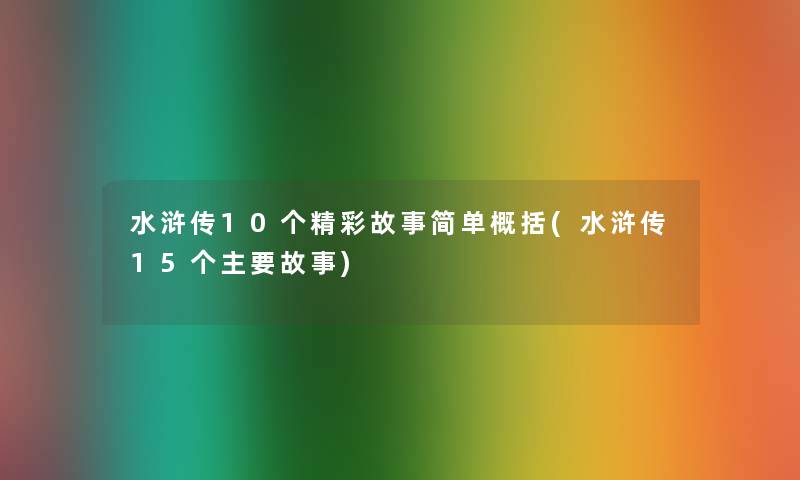 水浒传10个精彩故事简单概括(水浒传15个主要故事) 水浒传10个精彩故事简单概括(水浒传15个主要故事)