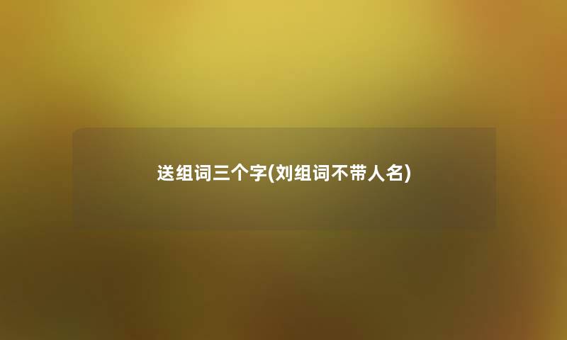 送组词三个字(刘组词不带人名) 送组词三个字(刘组词不带人名)