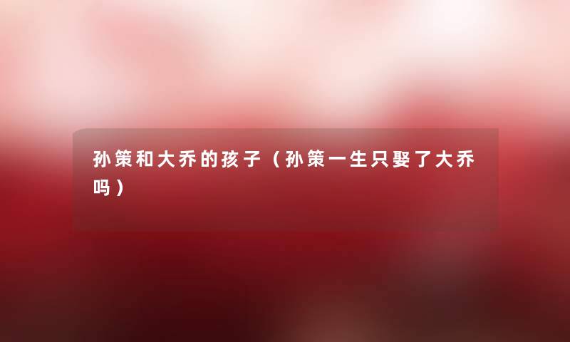孙策和大乔的孩子(孙策一生只娶了大乔吗) 孙策和大乔的孩子(孙策一生只娶了大乔吗)