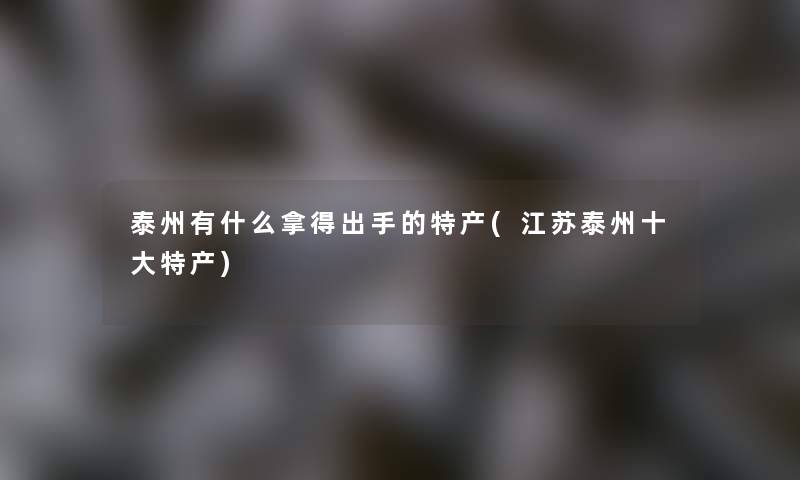 泰州有什么拿得出手的特产(江苏泰州一些特产) 泰州有什么拿得出手的特产(江苏泰州一些特产)