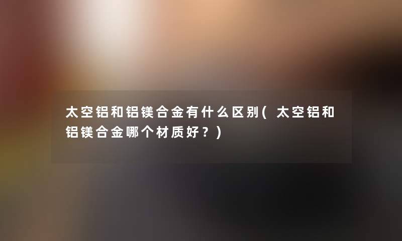 太空铝和铝镁合金有什么区别(太空铝和铝镁合金哪个材质好?) 太空铝和铝镁合金有什么区别(太空铝和铝镁合金哪个材质好?)