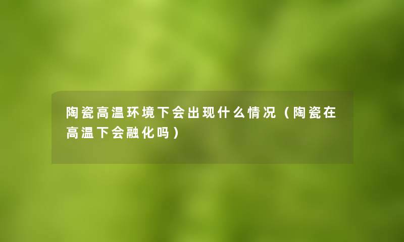 陶瓷高温环境下会出现什么情况(陶瓷在高温下会融化吗) 陶瓷高温环境下会出现什么情况(陶瓷在高温下会融化吗)