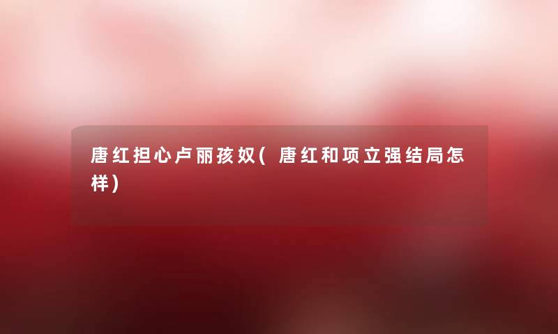 唐红担心卢丽孩奴(唐红和项立强结局怎样) 唐红担心卢丽孩奴(唐红和项立强结局怎样)
