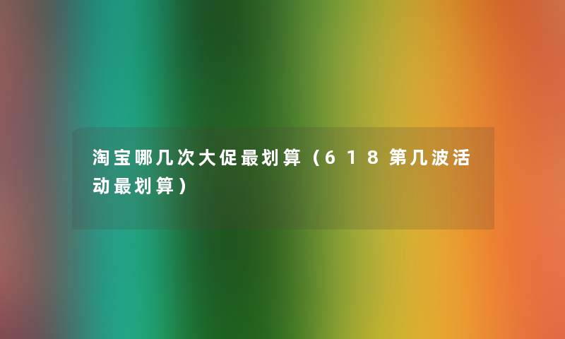 淘宝哪几次大促划算(618第几波活动划算) 淘宝哪几次大促划算(618第几波活动划算)