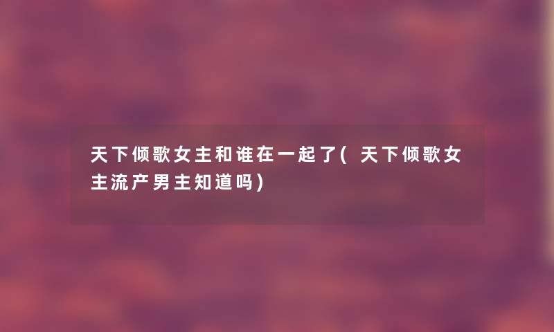 天下倾歌女主和谁在一起了(天下倾歌女主流产男主知道吗) 天下倾歌女主和谁在一起了(天下倾歌女主流产男主知道吗)