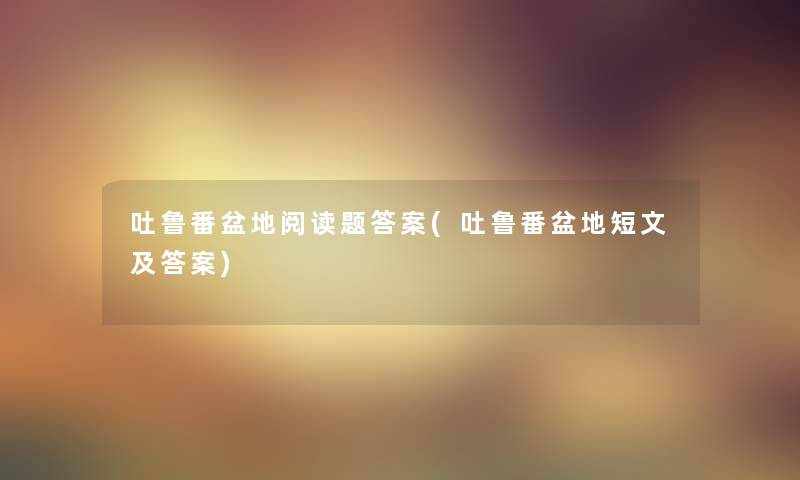 吐鲁番盆地阅读题答案(吐鲁番盆地短文及答案) 吐鲁番盆地阅读题答案(吐鲁番盆地短文及答案)