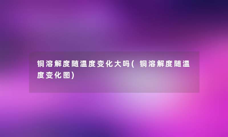铜溶解度随温度变化大吗(铜溶解度随温度变化图) 铜溶解度随温度变化大吗(铜溶解度随温度变化图)