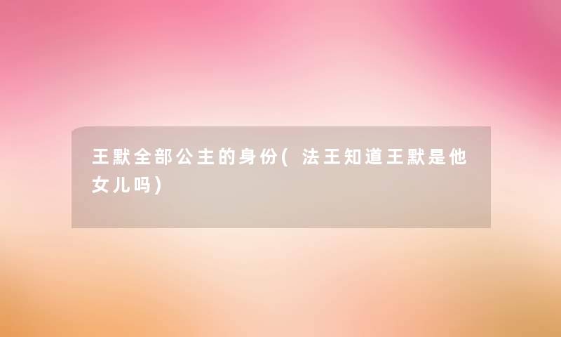 王默整理的公主的身份(法王知道王默是他女儿吗) 王默整理的公主的身份(法王知道王默是他女儿吗)