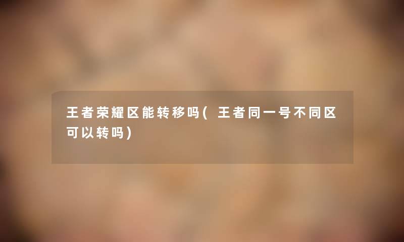 王者荣耀区能转移吗(王者同一号不同区可以转吗) 王者荣耀区能转移吗(王者同一号不同区可以转吗)