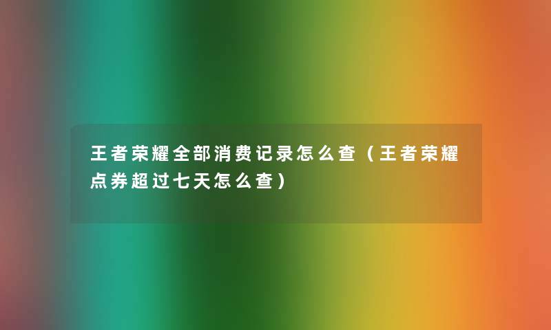王者荣耀整理的消费记录怎么查(王者荣耀点券超过七天怎么查) 王者荣耀整理的消费记录怎么查(王者荣耀点券超过七天怎么查)