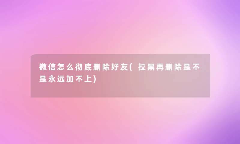 微信怎么彻底删除好友(拉黑再删除是不是永远加不上) 微信怎么彻底删除好友(拉黑再删除是不是永远加不上)