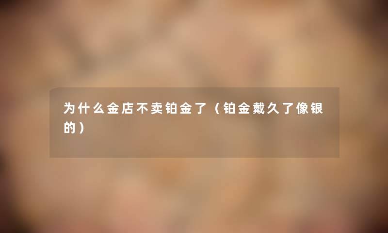 为什么金店不卖铂金了(铂金戴久了像银的) 为什么金店不卖铂金了(铂金戴久了像银的)