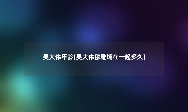 吴大伟年龄(吴大伟穆雅斓在一起多久) 吴大伟年龄(吴大伟穆雅斓在一起多久)