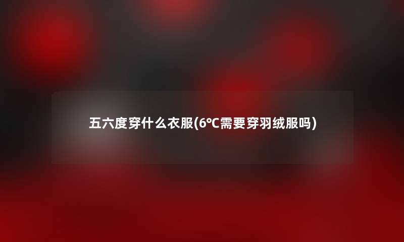 五六度穿什么衣服(6℃需要穿羽绒服吗) 五六度穿什么衣服(6℃需要穿羽绒服吗)