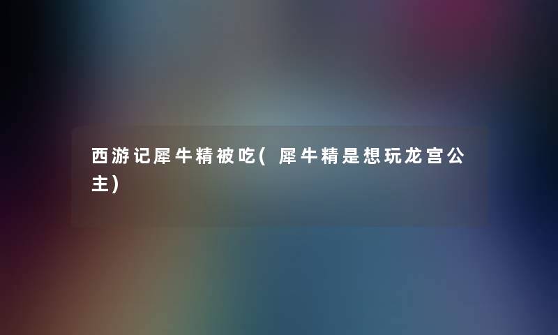 西游记犀牛精被吃(犀牛精是想玩龙宫公主) 西游记犀牛精被吃(犀牛精是想玩龙宫公主)