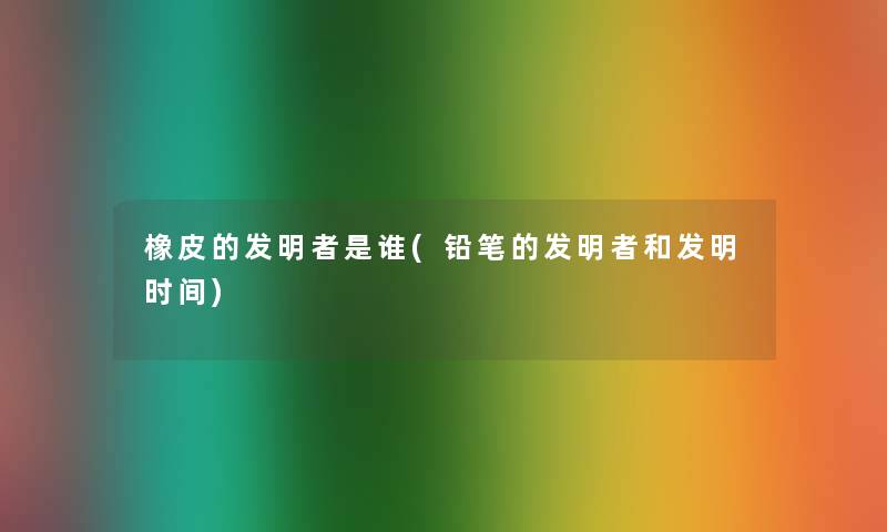 橡皮的发明者是谁(铅笔的发明者和发明时间) 橡皮的发明者是谁(铅笔的发明者和发明时间)