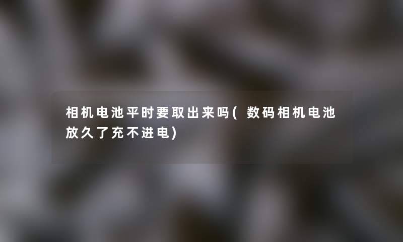 相机电池平时要取出来吗(数码相机电池放久了充不进电) 相机电池平时要取出来吗(数码相机电池放久了充不进电)
