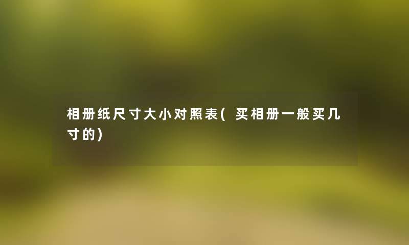 相册纸尺寸大小对照表(买相册一般买几寸的) 相册纸尺寸大小对照表(买相册一般买几寸的)